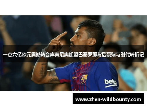 一点六亿欧元震撼转会库蒂尼奥加盟巴塞罗那背后豪赌与时代转折记