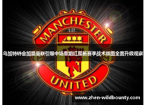 乌加特转会加盟曼联引爆中场重组红魔新赛季战术版图全面升级观察